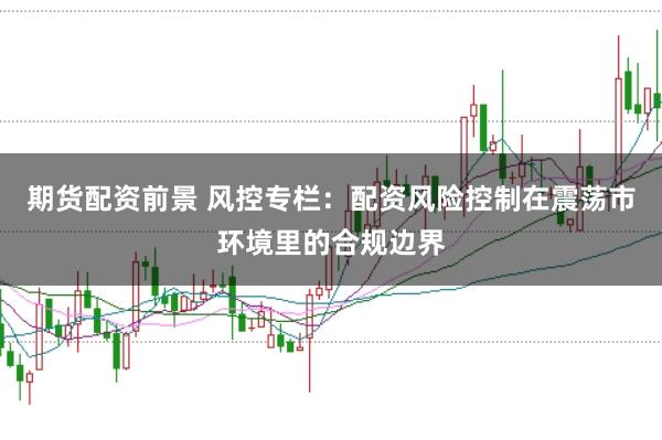 期货配资前景 风控专栏：配资风险控制在震荡市环境里的合规边界