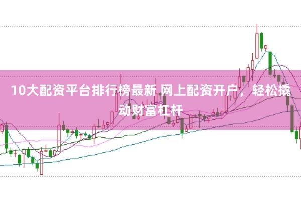 10大配资平台排行榜最新 网上配资开户，轻松撬动财富杠杆