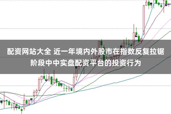 配资网站大全 近一年境内外股市在指数反复拉锯阶段中中实盘配资平台的投资行为