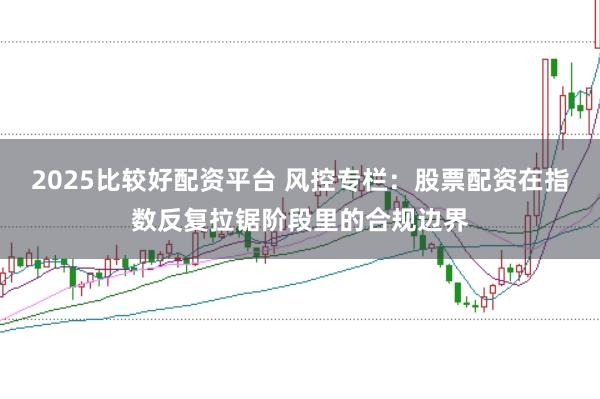 2025比较好配资平台 风控专栏：股票配资在指数反复拉锯阶段里的合规边界