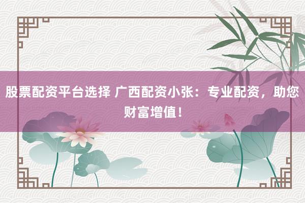 股票配资平台选择 广西配资小张：专业配资，助您财富增值！