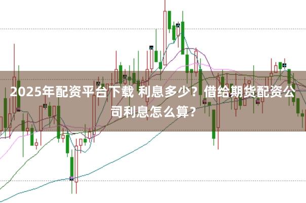 2025年配资平台下载 利息多少？借给期货配资公司利息怎么算？