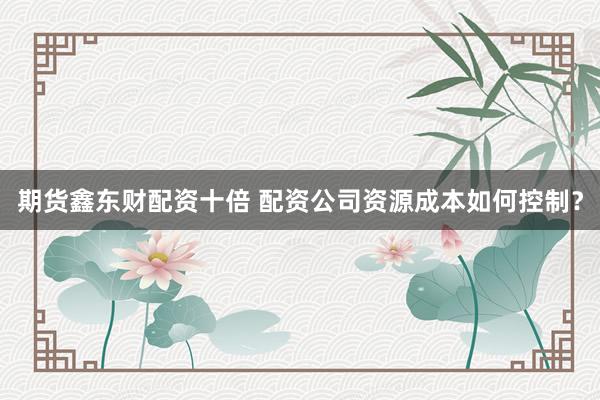 期货鑫东财配资十倍 配资公司资源成本如何控制？