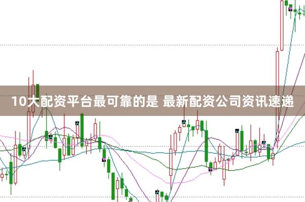 10大配资平台最可靠的是 最新配资公司资讯速递