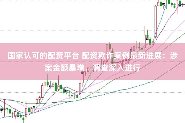 国家认可的配资平台 配资欺诈案例最新进展：涉案金额暴增，调查深入进行