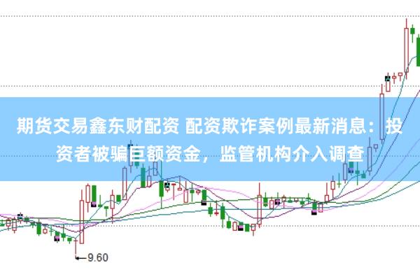 期货交易鑫东财配资 配资欺诈案例最新消息：投资者被骗巨额资金，监管机构介入调查