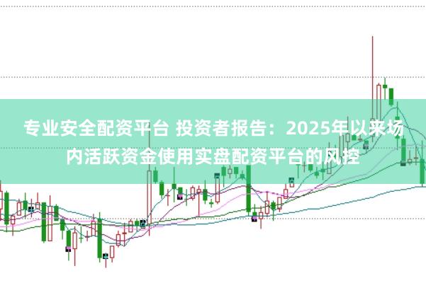 专业安全配资平台 投资者报告：2025年以来场内活跃资金使用实盘配资平台的风控