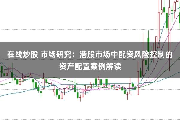 在线炒股 市场研究：港股市场中配资风险控制的资产配置案例解读