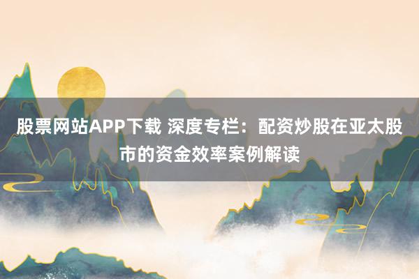 股票网站APP下载 深度专栏：配资炒股在亚太股市的资金效率案例解读