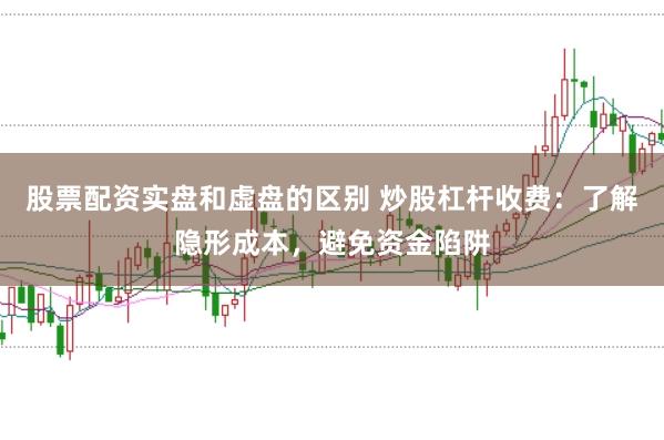 股票配资实盘和虚盘的区别 炒股杠杆收费：了解隐形成本，避免资金陷阱