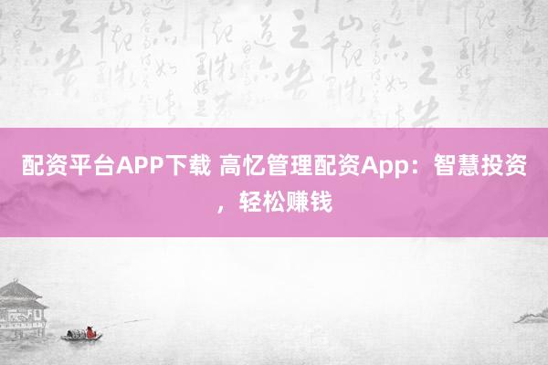 配资平台APP下载 高忆管理配资App：智慧投资，轻松赚钱