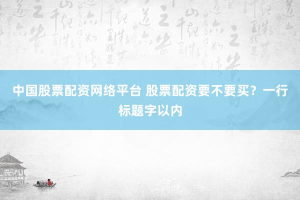 中国股票配资网络平台 股票配资要不要买？一行标题字以内