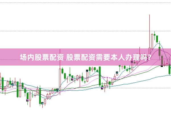 场内股票配资 股票配资需要本人办理吗？