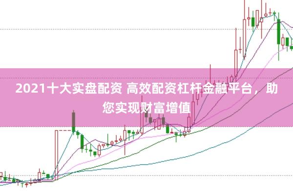 2021十大实盘配资 高效配资杠杆金融平台，助您实现财富增值