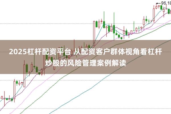 2025杠杆配资平台 从配资客户群体视角看杠杆炒股的风险管理案例解读