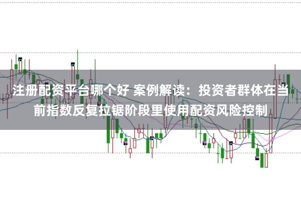 注册配资平台哪个好 案例解读：投资者群体在当前指数反复拉锯阶段里使用配资风险控制