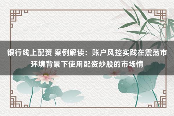 银行线上配资 案例解读：账户风控实践在震荡市环境背景下使用配资炒股的市场情