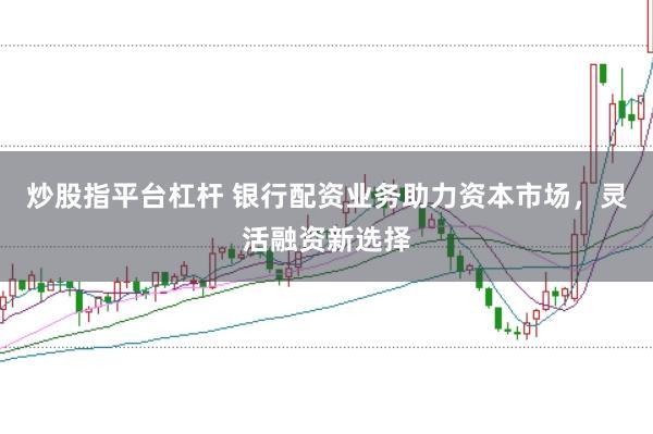 炒股指平台杠杆 银行配资业务助力资本市场，灵活融资新选择