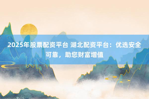 2025年股票配资平台 湖北配资平台：优选安全可靠，助您财富增值